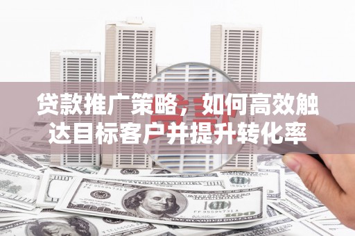 奈曼旗贷款推广策略，如何高效触达目标客户并提升转化率