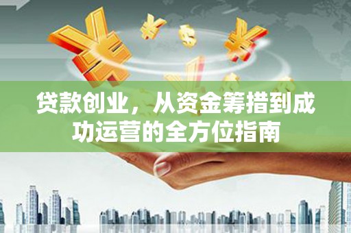 奈曼旗贷款创业，从资金筹措到成功运营的全方位指南